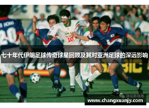 七十年代伊朗足球传奇球星回顾及其对亚洲足球的深远影响
